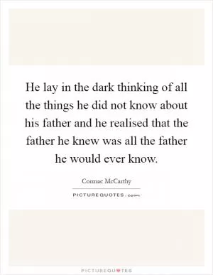 He lay in the dark thinking of all the things he did not know about his father and he realised that the father he knew was all the father he would ever know Picture Quote #1