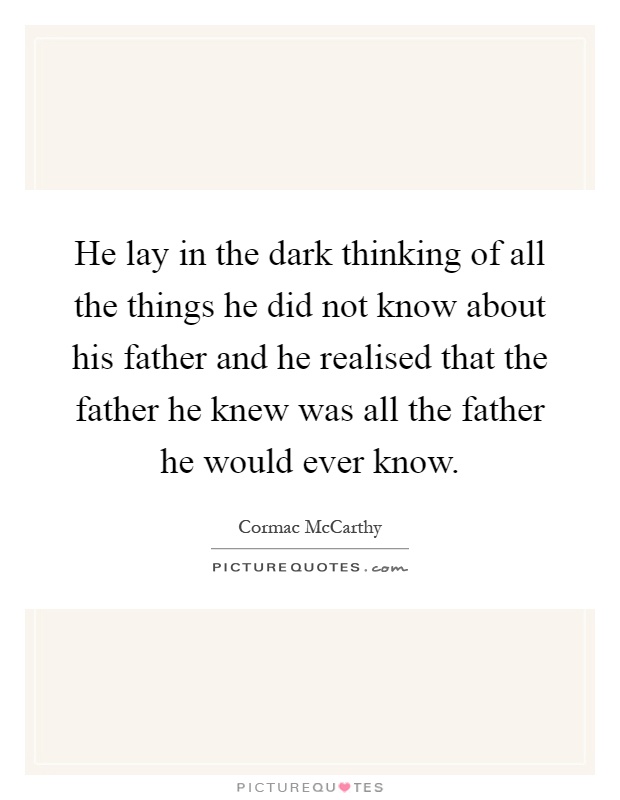 He lay in the dark thinking of all the things he did not know about his father and he realised that the father he knew was all the father he would ever know Picture Quote #1