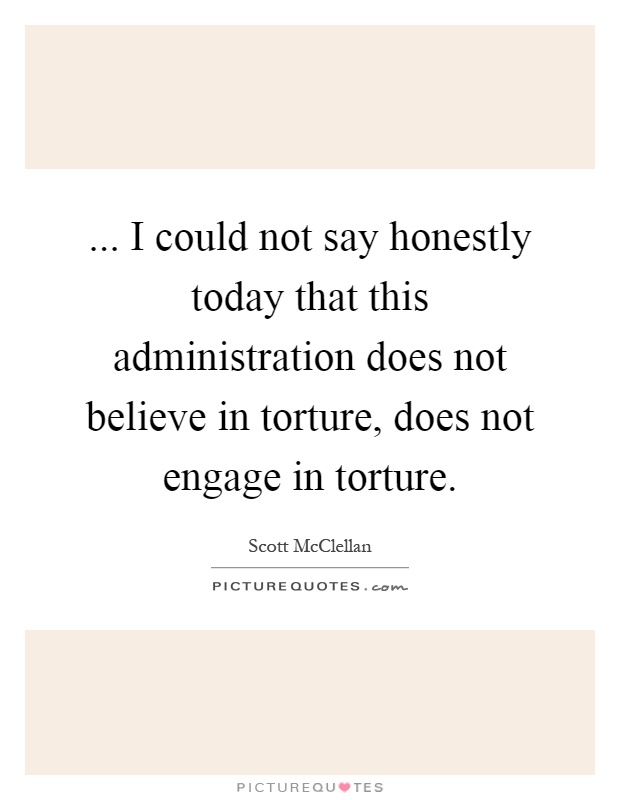 ... I could not say honestly today that this administration does not believe in torture, does not engage in torture Picture Quote #1