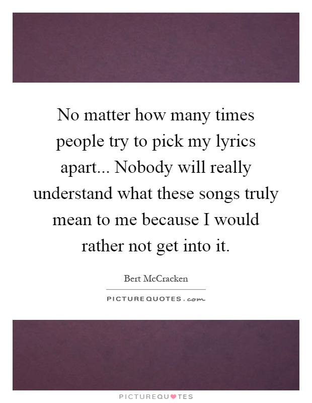 No matter how many times people try to pick my lyrics apart... Nobody will really understand what these songs truly mean to me because I would rather not get into it Picture Quote #1