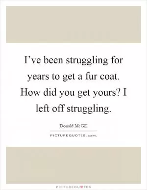 I’ve been struggling for years to get a fur coat. How did you get yours? I left off struggling Picture Quote #1