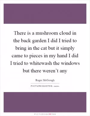 There is a mushroom cloud in the back garden I did I tried to bring in the cat but it simply came to pieces in my hand I did I tried to whitewash the windows but there weren’t any Picture Quote #1