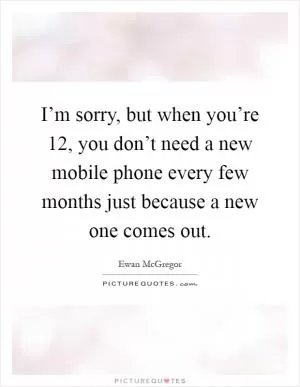 I’m sorry, but when you’re 12, you don’t need a new mobile phone every few months just because a new one comes out Picture Quote #1
