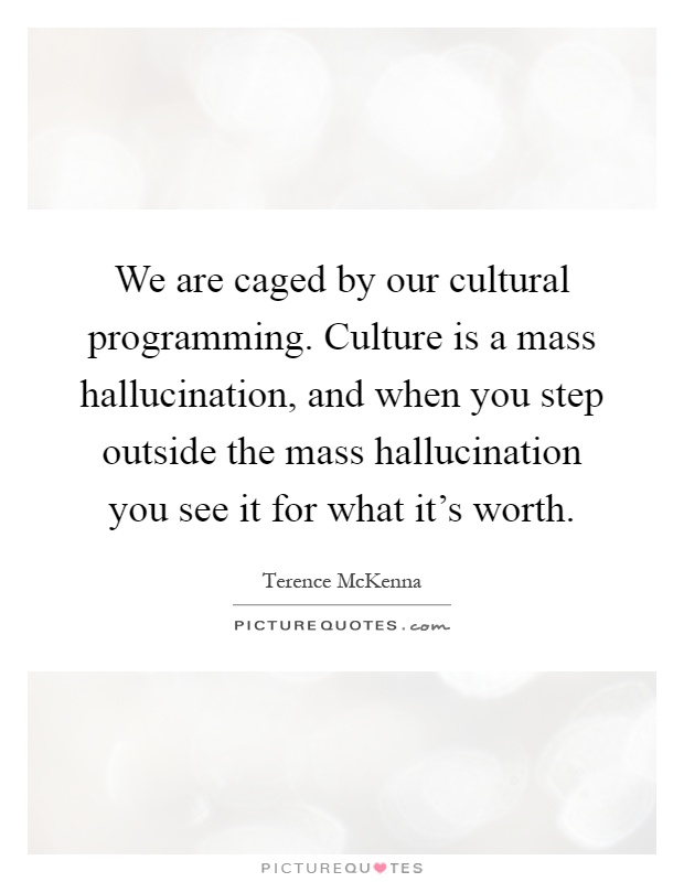 We are caged by our cultural programming. Culture is a mass hallucination, and when you step outside the mass hallucination you see it for what it's worth Picture Quote #1