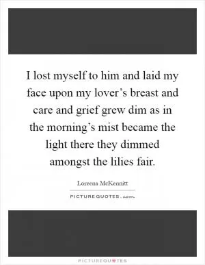 I lost myself to him and laid my face upon my lover’s breast and care and grief grew dim as in the morning’s mist became the light there they dimmed amongst the lilies fair Picture Quote #1