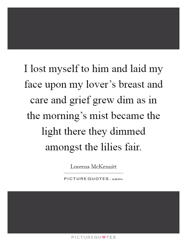 I lost myself to him and laid my face upon my lover's breast and care and grief grew dim as in the morning's mist became the light there they dimmed amongst the lilies fair Picture Quote #1