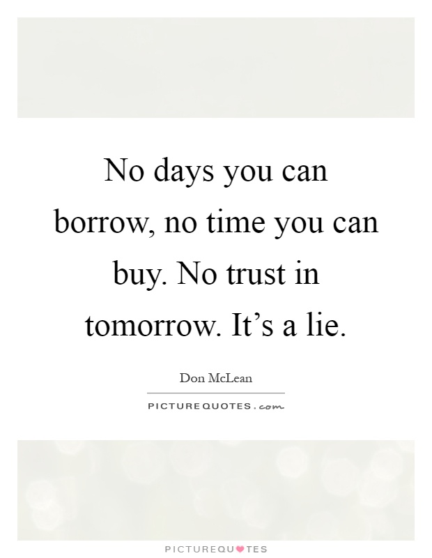 No days you can borrow, no time you can buy. No trust in tomorrow. It's a lie Picture Quote #1