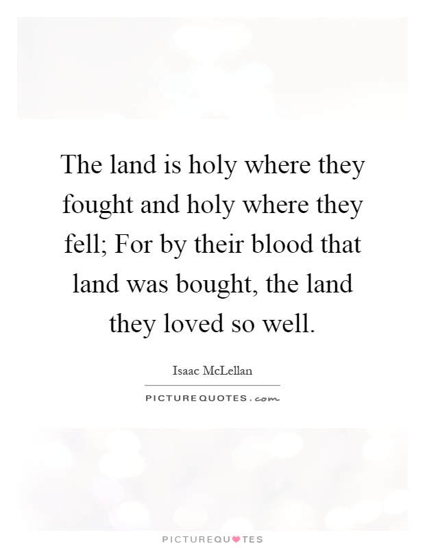 The land is holy where they fought and holy where they fell; For by their blood that land was bought, the land they loved so well Picture Quote #1