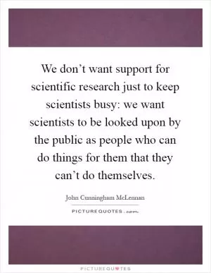 We don’t want support for scientific research just to keep scientists busy: we want scientists to be looked upon by the public as people who can do things for them that they can’t do themselves Picture Quote #1