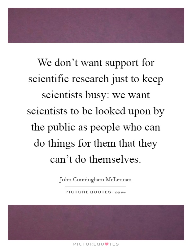 We don't want support for scientific research just to keep scientists busy: we want scientists to be looked upon by the public as people who can do things for them that they can't do themselves Picture Quote #1
