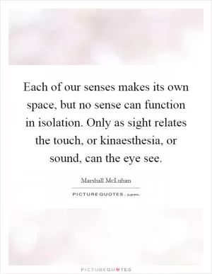 Each of our senses makes its own space, but no sense can function in isolation. Only as sight relates the touch, or kinaesthesia, or sound, can the eye see Picture Quote #1