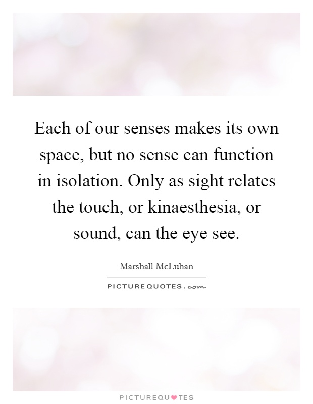 Each of our senses makes its own space, but no sense can function in isolation. Only as sight relates the touch, or kinaesthesia, or sound, can the eye see Picture Quote #1
