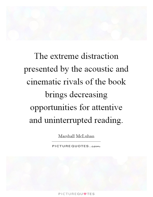The extreme distraction presented by the acoustic and cinematic rivals of the book brings decreasing opportunities for attentive and uninterrupted reading Picture Quote #1