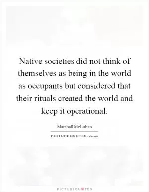 Native societies did not think of themselves as being in the world as occupants but considered that their rituals created the world and keep it operational Picture Quote #1