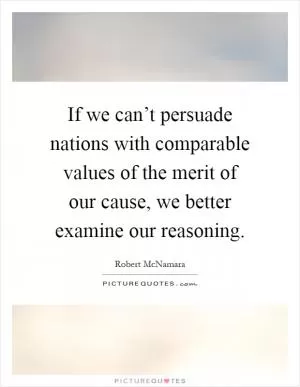 If we can’t persuade nations with comparable values of the merit of our cause, we better examine our reasoning Picture Quote #1