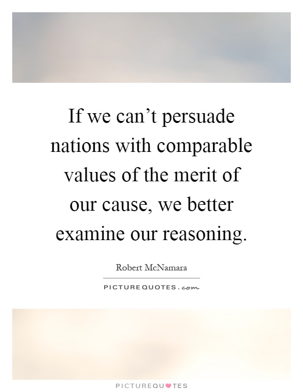 If we can't persuade nations with comparable values of the merit of our cause, we better examine our reasoning Picture Quote #1