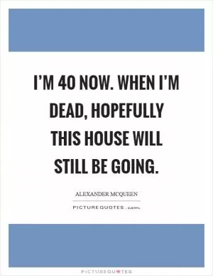 I’m 40 now. When I’m dead, hopefully this house will still be going Picture Quote #1