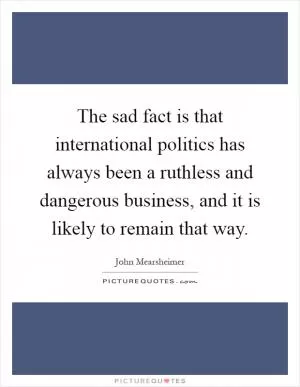 The sad fact is that international politics has always been a ruthless and dangerous business, and it is likely to remain that way Picture Quote #1