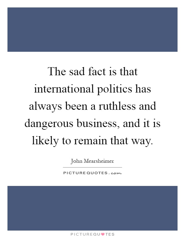 The sad fact is that international politics has always been a ruthless and dangerous business, and it is likely to remain that way Picture Quote #1