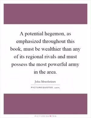 A potential hegemon, as emphasized throughout this book, must be wealthier than any of its regional rivals and must possess the most powerful army in the area Picture Quote #1