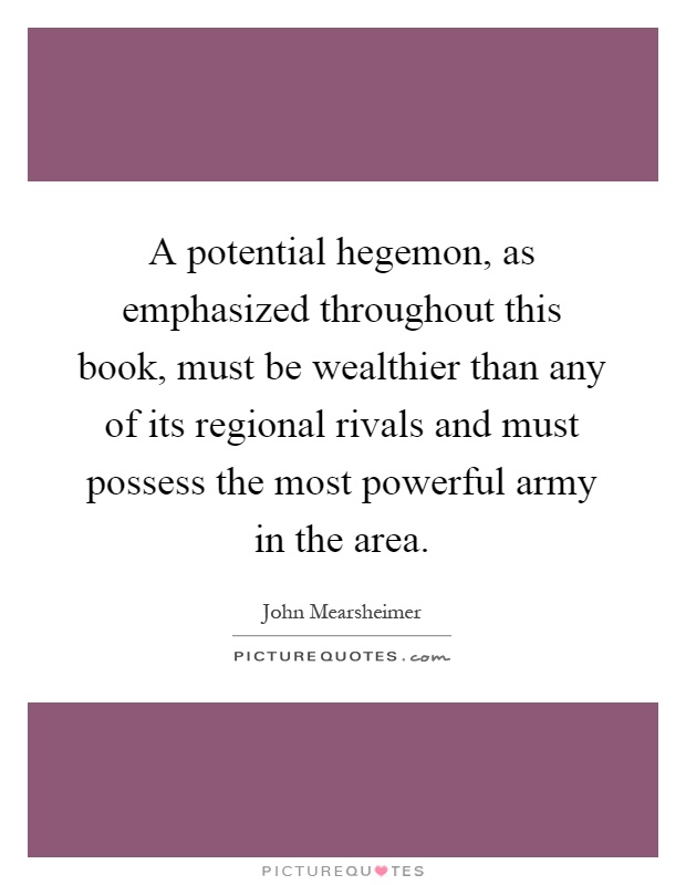 A potential hegemon, as emphasized throughout this book, must be wealthier than any of its regional rivals and must possess the most powerful army in the area Picture Quote #1