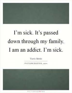 I’m sick. It’s passed down through my family. I am an addict. I’m sick Picture Quote #1