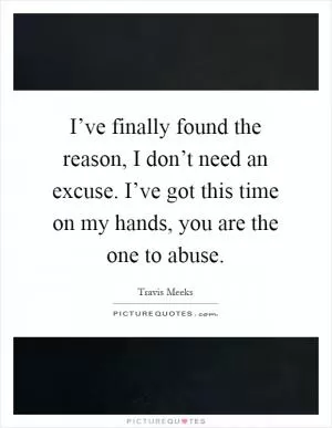 I’ve finally found the reason, I don’t need an excuse. I’ve got this time on my hands, you are the one to abuse Picture Quote #1