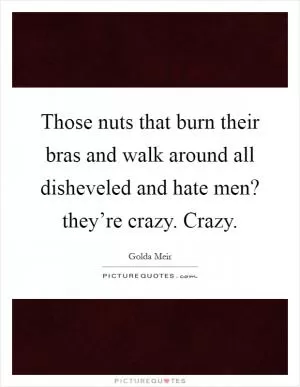 Those nuts that burn their bras and walk around all disheveled and hate men? they’re crazy. Crazy Picture Quote #1