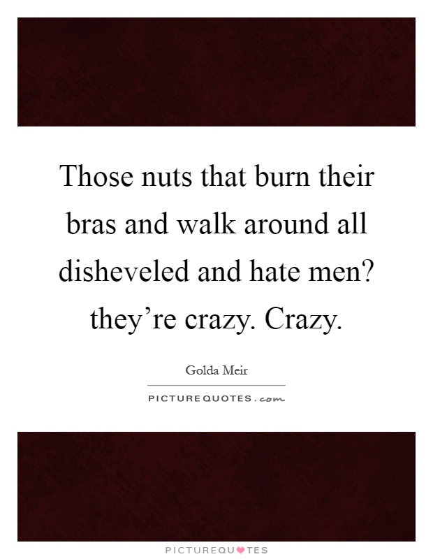 Those nuts that burn their bras and walk around all disheveled and hate men? they're crazy. Crazy Picture Quote #1