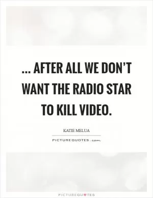 ... After all we don’t want the radio star to kill video Picture Quote #1