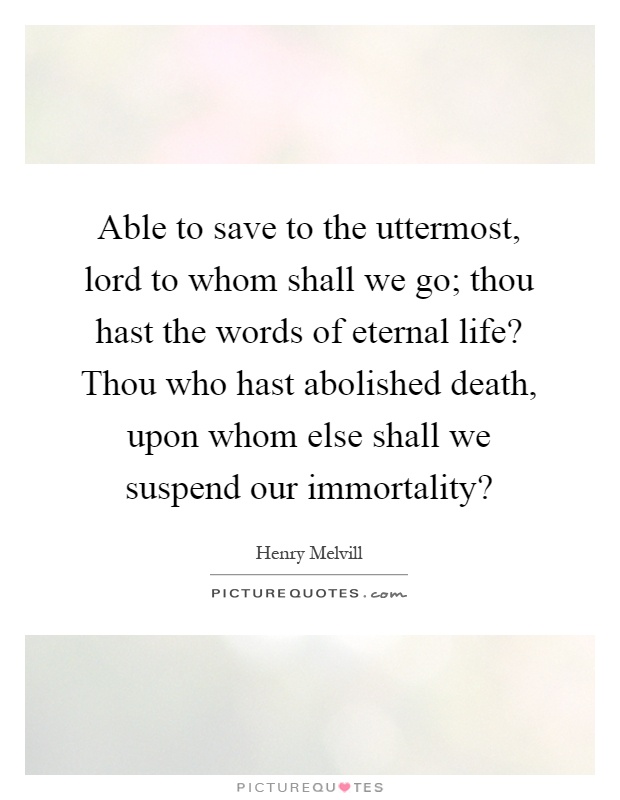 Able to save to the uttermost, lord to whom shall we go; thou hast the words of eternal life? Thou who hast abolished death, upon whom else shall we suspend our immortality? Picture Quote #1