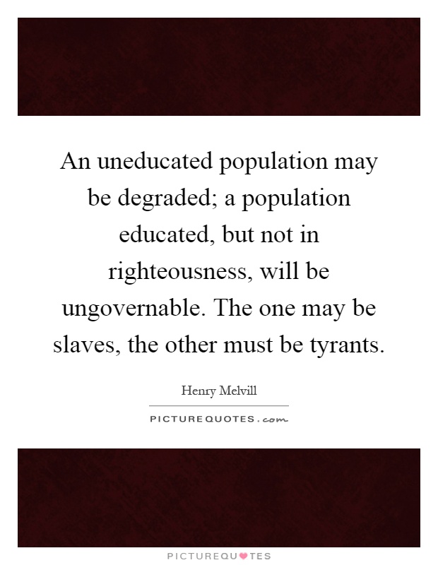 An uneducated population may be degraded; a population educated, but not in righteousness, will be ungovernable. The one may be slaves, the other must be tyrants Picture Quote #1
