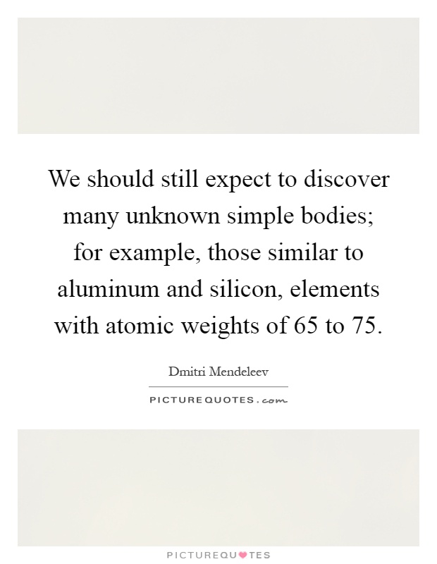 We should still expect to discover many unknown simple bodies; for example, those similar to aluminum and silicon, elements with atomic weights of 65 to 75 Picture Quote #1