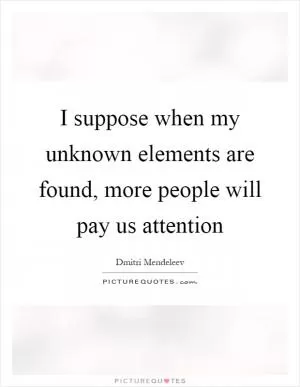 I suppose when my unknown elements are found, more people will pay us attention Picture Quote #1