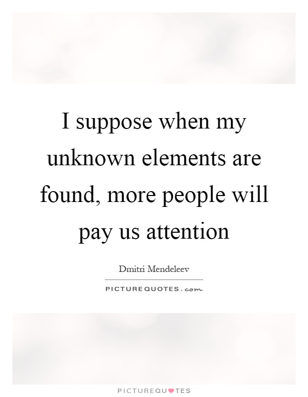 I suppose when my unknown elements are found, more people will pay us attention Picture Quote #1