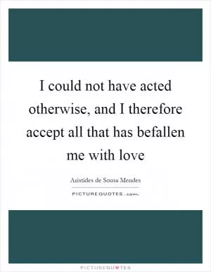 I could not have acted otherwise, and I therefore accept all that has befallen me with love Picture Quote #1