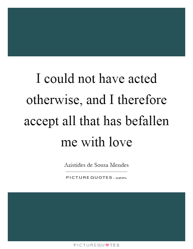 I could not have acted otherwise, and I therefore accept all that has befallen me with love Picture Quote #1
