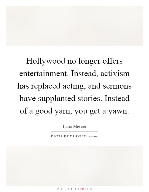 Hollywood no longer offers entertainment. Instead, activism has replaced acting, and sermons have supplanted stories. Instead of a good yarn, you get a yawn Picture Quote #1
