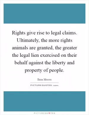 Rights give rise to legal claims. Ultimately, the more rights animals are granted, the greater the legal lien exercised on their behalf against the liberty and property of people Picture Quote #1