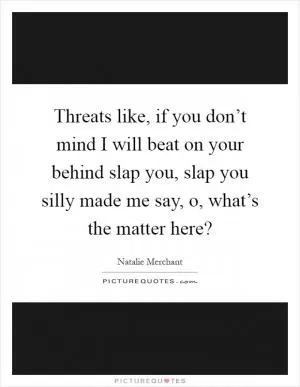 Threats like, if you don’t mind I will beat on your behind slap you, slap you silly made me say, o, what’s the matter here? Picture Quote #1