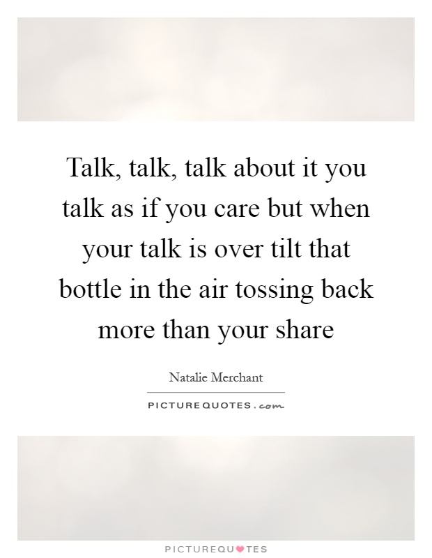 Talk, talk, talk about it you talk as if you care but when your talk is over tilt that bottle in the air tossing back more than your share Picture Quote #1