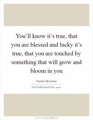 You’ll know it’s true, that you are blessed and lucky it’s true, that you are touched by something that will grow and bloom in you Picture Quote #1
