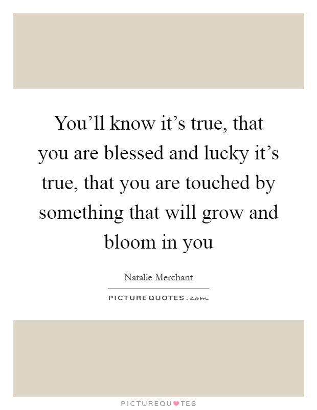 You'll know it's true, that you are blessed and lucky it's true, that you are touched by something that will grow and bloom in you Picture Quote #1