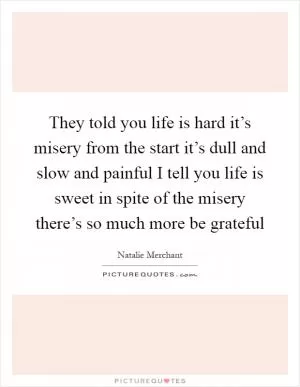 They told you life is hard it’s misery from the start it’s dull and slow and painful I tell you life is sweet in spite of the misery there’s so much more be grateful Picture Quote #1