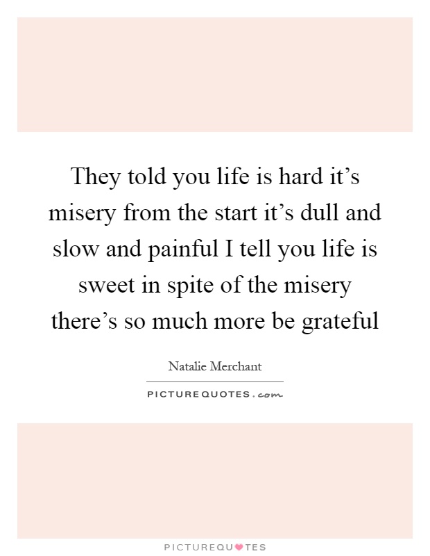 They told you life is hard it's misery from the start it's dull and slow and painful I tell you life is sweet in spite of the misery there's so much more be grateful Picture Quote #1