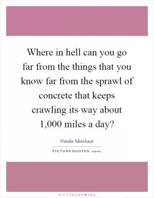 Where in hell can you go far from the things that you know far from the sprawl of concrete that keeps crawling its way about 1,000 miles a day? Picture Quote #1