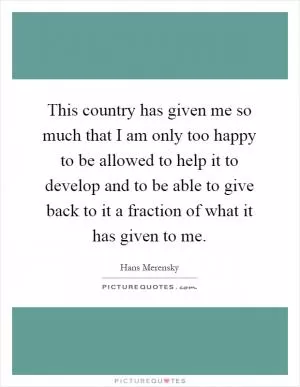 This country has given me so much that I am only too happy to be allowed to help it to develop and to be able to give back to it a fraction of what it has given to me Picture Quote #1