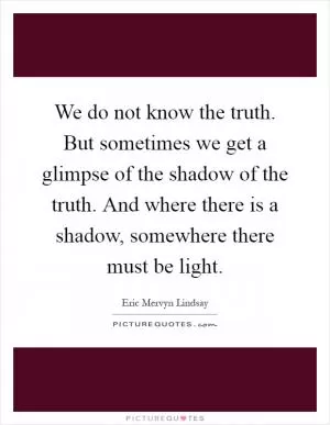 We do not know the truth. But sometimes we get a glimpse of the shadow of the truth. And where there is a shadow, somewhere there must be light Picture Quote #1