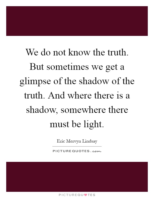 We do not know the truth. But sometimes we get a glimpse of the shadow of the truth. And where there is a shadow, somewhere there must be light Picture Quote #1