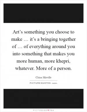 Art’s something you choose to make … it’s a bringing together of … of everything around you into something that makes you more human, more khepri, whatever. More of a person Picture Quote #1